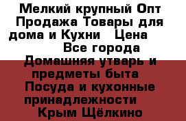 Мелкий-крупный Опт Продажа Товары для дома и Кухни › Цена ­ 5 000 - Все города Домашняя утварь и предметы быта » Посуда и кухонные принадлежности   . Крым,Щёлкино